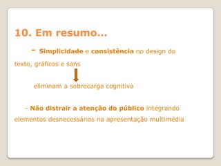 10. Em resumo…
     -   Simplicidade e consistência no design do

texto, gráficos e sons


      eliminam a sobrecarga cognitiva


   - Não distrair a atenção do público integrando
elementos desnecessários na apresentação multimédia
 