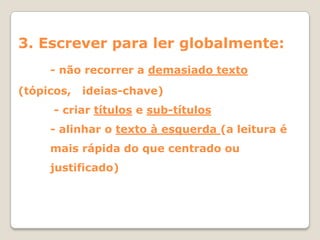 3. Escrever para ler globalmente:
     - não recorrer a demasiado texto
(tópicos,   ideias-chave)
      - criar títulos e sub-títulos
     - alinhar o texto à esquerda (a leitura é
     mais rápida do que centrado ou
     justificado)
 