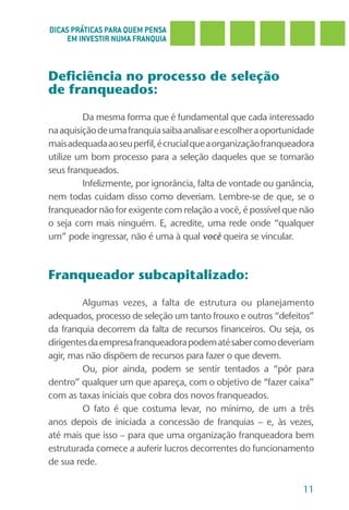DICAS PRÁTICAS PARA QUEM PENSA
     EM INVESTIR NUMA FRANQUIA



Deficiência no processo de seleção
de franqueados:

         Da mesma forma que é fundamental que cada interessado
na aquisição de uma franquia saiba analisar e escolher a oportunidade
mais adequada ao seu perfil, é crucial que a organização franqueadora
utilize um bom processo para a seleção daqueles que se tornarão
seus franqueados.
         Infelizmente, por ignorância, falta de vontade ou ganância,
nem todas cuidam disso como deveriam. Lembre-se de que, se o
franqueador não for exigente com relação a você, é possível que não
o seja com mais ninguém. E, acredite, uma rede onde “qualquer
um” pode ingressar, não é uma à qual você queira se vincular.



Franqueador subcapitalizado:

         Algumas vezes, a falta de estrutura ou planejamento
adequados, processo de seleção um tanto frouxo e outros “defeitos”
da franquia decorrem da falta de recursos financeiros. Ou seja, os
dirigentes da empresa franqueadora podem até saber como deveriam
agir, mas não dispõem de recursos para fazer o que devem.
         Ou, pior ainda, podem se sentir tentados a “pôr para
dentro” qualquer um que apareça, com o objetivo de “fazer caixa”
com as taxas iniciais que cobra dos novos franqueados.
         O fato é que costuma levar, no mínimo, de um a três
anos depois de iniciada a concessão de franquias – e, às vezes,
até mais que isso – para que uma organização franqueadora bem
estruturada comece a auferir lucros decorrentes do funcionamento
de sua rede.

                                                                  11
 