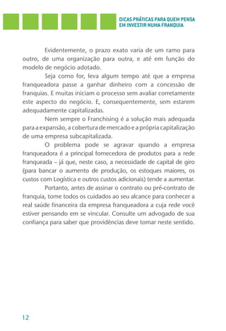 DICAS PRÁTICAS PARA QUEM PENSA
                                     EM INVESTIR NUMA FRANQUIA



         Evidentemente, o prazo exato varia de um ramo para
outro, de uma organização para outra, e até em função do
modelo de negócio adotado.
         Seja como for, leva algum tempo até que a empresa
franqueadora passe a ganhar dinheiro com a concessão de
franquias. E muitas iniciam o processo sem avaliar corretamente
este aspecto do negócio. E, consequentemente, sem estarem
adequadamente capitalizadas.
         Nem sempre o Franchising é a solução mais adequada
para a expansão, a cobertura de mercado e a própria capitalização
de uma empresa subcapitalizada.
         O problema pode se agravar quando a empresa
franqueadora é a principal fornecedora de produtos para a rede
franqueada – já que, neste caso, a necessidade de capital de giro
(para bancar o aumento de produção, os estoques maiores, os
custos com Logística e outros custos adicionais) tende a aumentar.
         Portanto, antes de assinar o contrato ou pré-contrato de
franquia, tome todos os cuidados ao seu alcance para conhecer a
real saúde financeira da empresa franqueadora a cuja rede você
estiver pensando em se vincular. Consulte um advogado de sua
confiança para saber que providências deve tomar neste sentido.




12
 