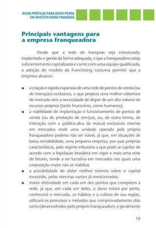 DICAS PRÁTICAS PARA QUEM PENSA
     EM INVESTIR NUMA FRANQUIA



Principais vantagens para
a empresa franqueadora

         Desde que a rede de franquias seja estruturada,
implantada e gerida da forma adequada, e que a franqueadora esteja
suficientemente capitalizada e conte com uma equipe qualificada,
a adoção do modelo de Franchising costuma permitir que a
empresa alcance:

■   a criação e rápida expansão de uma rede de pontos de venda (ou
    de interação) exclusivos, o que propicia uma melhor cobertura
    de mercado sem a necessidade de dispor de um alto volume de
    recursos próprios (tanto financeiros, como humanos);
■   a viabilidade de implantação e funcionamento de pontos de
    venda (ou de prestação de serviços, ou, de outra forma, de
    interação com o público-alvo da marca) exclusivos mesmo
    em mercados onde uma unidade operada pela própria
    franqueadora poderia não ser viável, já que, em situações de
    baixa rentabilidade, uma pequena empresa, por suas próprias
    características, pelo regime tributário a que pode se sujeitar de
    acordo com a legislação brasileira em vigor e mais uma série
    de fatores, tende a ser lucrativa em mercados nos quais uma
    corporação maior não se viabiliza;
■   a possibilidade de obter melhor retorno sobre o capital
    investido, pelas mesmas razões já mencionadas;
■   maior efetividade em cada um dos pontos que compõem a
    rede, já que, em cada um deles, o dono estará por perto,
    conhecerá o mercado, os hábitos e a cultura de sua região,
    utilizará os processos e métodos que comprovadamente dão
    certo (desenvolvidos pelo próprio franqueador), e geralmente

                                                                  19
 