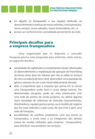 DICAS PRÁTICAS PARA QUEM PENSA
                                        EM INVESTIR NUMA FRANQUIA



■    ter alguém (o franqueador e sua equipe) dedicado ao
     desenvolvimento contínuo de novos métodos, novos produtos,
     novos serviços, novas soluções, novos fornecedores, etc.; e
■    acesso ao conhecimento consolidado proveniente da rede.



Principais desafios para
a empresa franqueadora

        Uma organização que se disponha a conceder
franquias precisa estar preparada para enfrentar, entre outros,
os seguintes desafios:

■    necessidade de capital para os investimentos iniciais relacionados
     ao desenvolvimento e implantação da operação de Franchising
     da forma como deve ser. Mesmo que não se utilize os serviços
     de uma consultoria de bom nível, desenvolver uma operação do
     gênero costuma ter um custo inicial relativamente elevado.
■    aliás, é importante que a empresa que pensa em se tornar
     uma franqueadora avalie bem o custo versus retorno. Em
     determinadas situações, pode ser mais interessante criar
     uma rede de pontos de venda próprios, ou adotar alguma
     outra estratégia de cobertura de mercado (representantes,
     distribuidores, equipes porta a porta, ou o modelo de negócio
     que for mais indicado a cada caso), do que criar e gerir uma
     rede de franquias;
■    possibilidade de conflitos predatórios com (ou entre) os
     franqueados, e entre estes e os integrantes dos demais
     canais de vendas utilizados pela empresa franqueadora,
     para distribuir seus produtos ou serviços;

22
 
