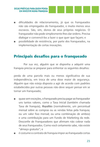 DICAS PRÁTICAS PARA QUEM PENSA
     EM INVESTIR NUMA FRANQUIA



■   dificuldades de relacionamento, já que os franqueados
    não são empregados do franqueador, e muito menos seus
    escravos. São, sim, donos de seus próprios negócios. O
    franqueador não pode simplesmente lhes dar ordens. Precisa
    dialogar e convencê-los a fazer o que quer que façam; e
■   possibilidade de resistência, por parte dos franqueados, na
    implementação de certas inovações.



Principais desafios para o franqueado

        Por sua vez, alguém que se disponha a adquirir uma
franquia precisa se preparar para enfrentar os seguintes desafios:

perda de uma parcela mais ou menos significativa de sua
independência, em troca de uma dose maior de segurança.
Alguém que não esteja disposto a agir de acordo com padrões
estabelecidos por outras pessoas não deve sequer pensar em se
tornar um franqueado;

■   quase sem exceções, o franqueado precisa pagar ao franqueador
    uns tantos valores, como a Taxa Inicial (também chamada
    Taxa de franquia), Royalties (normalmente, um percentual
    mensal sobre as compras ou as vendas feitas pela franquia;
    ou um valor fixo mensal; ou uma combinação de ambos)
    e uma contribuição para um Fundo de Marketing da rede.
    Desconfie de Franqueadores que afirmam não cobrar nada
    de seus franqueados. Como você certamente sabe, não existe
    “almoço gratuito”; e
■   é costume o contrato de franquia impor ao franqueado certas

                                                               23
 