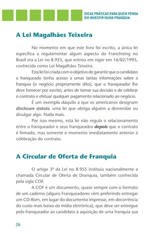 DICAS PRÁTICAS PARA QUEM PENSA
                                       EM INVESTIR NUMA FRANQUIA



A Lei Magalhães Teixeira

         No momento em que este livro foi escrito, a única lei
específica a regulamentar algum aspecto do Franchising no
Brasil era a Lei no 8.955, que entrou em vigor em 16/02/1995,
conhecida como Lei Magalhães Teixeira.
         Esta lei foi criada com o objetivo de garantir que o candidato
a franqueado tenha acesso a umas tantas informações sobre a
franquia (o negócio propriamente dito), que o franqueador lhe
deve fornecer por escrito, antes de tomar sua decisão e de celebrar
o contrato e efetuar qualquer pagamento relacionado ao negócio.
         É um exemplo daquilo a que os americanos designam
disclosure statute, uma lei que obriga alguém a desvendar ou
divulgar algo. Nada mais.
         Por isso mesmo, esta lei não regula o relacionamento
entre o franqueador e seus franqueados depois que o contrato
é firmado, mas somente o momento imediatamente anterior à
celebração do contrato.



A Circular de Oferta de Franquia

         O artigo 3º da Lei no 8.955 instituiu nacionalmente a
chamada Circular de Oferta de Dranquia, também conhecida
pela sigla COF.
         A COF é um documento, quase sempre com o formato
de um caderno (alguns Franqueadores vêm preferindo entregar
um CD-Rom, em lugar do documento impresso, em decorrência
do custo mais baixo da mídia eletrônica), que deve ser entregue
pelo franqueador ao candidato à aquisição de uma franquia sua

26
 