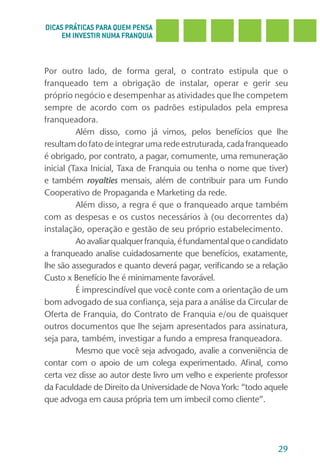 DICAS PRÁTICAS PARA QUEM PENSA
     EM INVESTIR NUMA FRANQUIA



Por outro lado, de forma geral, o contrato estipula que o
franqueado tem a obrigação de instalar, operar e gerir seu
próprio negócio e desempenhar as atividades que lhe competem
sempre de acordo com os padrões estipulados pela empresa
franqueadora.
          Além disso, como já vimos, pelos benefícios que lhe
resultam do fato de integrar uma rede estruturada, cada franqueado
é obrigado, por contrato, a pagar, comumente, uma remuneração
inicial (Taxa Inicial, Taxa de Franquia ou tenha o nome que tiver)
e também royalties mensais, além de contribuir para um Fundo
Cooperativo de Propaganda e Marketing da rede.
          Além disso, a regra é que o franqueado arque também
com as despesas e os custos necessários à (ou decorrentes da)
instalação, operação e gestão de seu próprio estabelecimento.
          Ao avaliar qualquer franquia, é fundamental que o candidato
a franqueado analise cuidadosamente que benefícios, exatamente,
lhe são assegurados e quanto deverá pagar, verificando se a relação
Custo x Benefício lhe é minimamente favorável.
          É imprescindível que você conte com a orientação de um
bom advogado de sua confiança, seja para a análise da Circular de
Oferta de Franquia, do Contrato de Franquia e/ou de quaisquer
outros documentos que lhe sejam apresentados para assinatura,
seja para, também, investigar a fundo a empresa franqueadora.
          Mesmo que você seja advogado, avalie a conveniência de
contar com o apoio de um colega experimentado. Afinal, como
certa vez disse ao autor deste livro um velho e experiente professor
da Faculdade de Direito da Universidade de Nova York: “todo aquele
que advoga em causa própria tem um imbecil como cliente”.




                                                                  29
 