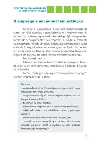 DICAS PRÁTICAS PARA QUEM PENSA
     EM INVESTIR NUMA FRANQUIA



O emprego é um animal em extinção

         Some-se à Globalização a abertura indiscriminada de
cursos de nível superior, a popularização e o barateamento da
tecnologia, mais os programas de downsizing, rightsizing e outras
formas de “enxugamento” das empresas, e, ainda, o crescente
outsourcing de mão de obra para organizações sediadas em países
onde ela é de qualidade e custa menos, e o resultado não poderia
ser outro: cada vez haverá menos empregos formais, fixos, com
registro em carteira, tal como hoje os entendemos no Brasil.
         Esta é a má notícia.
         A boa é que sempre haverá trabalho para quem tiver a
dose certa de conhecimentos, habilidades e atitude. E souber
se diferenciar.
         Porém, muita gente terá que “criar o próprio emprego”.
Como? Empreendendo, é claro.

      Pode ser...
      ... como autônomo ou freelance (ou free agent, como virou
      moda dizer em certos círculos);
      ... integrando-se a algum time de projeto, seja em caráter
      temporário ou definitivo;
      ... tornando-se um consultor;
      ... tornando-se um palestrante, instrutor ou professor;
      ... adquirindo parte – ou a totalidade – de um negócio que
      já existe;
      ... criando um negócio independente “do zero”; ou
      ... investindo numa franquia, que tanto pode ser uma
      unidade “do zero”, como o repasse de uma unidade
      franqueada já em operação.

                                                                   3
 