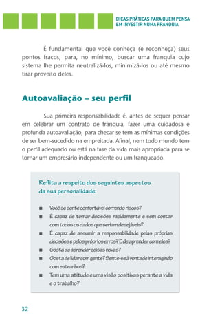 DICAS PRÁTICAS PARA QUEM PENSA
                                        EM INVESTIR NUMA FRANQUIA



         É fundamental que você conheça (e reconheça) seus
pontos fracos, para, no mínimo, buscar uma franquia cujo
sistema lhe permita neutralizá-los, minimizá-los ou até mesmo
tirar proveito deles.



Autoavaliação – seu perfil

          Sua primeira responsabilidade é, antes de sequer pensar
em celebrar um contrato de franquia, fazer uma cuidadosa e
profunda autoavaliação, para checar se tem as mínimas condições
de ser bem-sucedido na empreitada. Afinal, nem todo mundo tem
o perfil adequado ou está na fase da vida mais apropriada para se
tornar um empresário independente ou um franqueado.



      Reflita a respeito dos seguintes aspectos
      da sua personalidade:

      ■   Você se sente confortável correndo riscos?
      ■   É capaz de tomar decisões rapidamente e sem contar
          com todos os dados que seriam desejáveis?
      ■   É capaz de assumir a responsabilidade pelas próprias
          decisões e pelos próprios erros? E de aprender com eles?
      ■   Gosta de aprender coisas novas?
      ■   Gosta de lidar com gente? Sente-se à vontade interagindo
          com estranhos?
      ■   Tem uma atitude e uma visão positivas perante a vida
          e o trabalho?



32
 