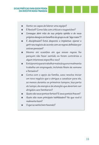 DICAS PRÁTICAS PARA QUEM PENSA
     EM INVESTIR NUMA FRANQUIA




      ■   Sente-se capaz de liderar uma equipe?
      ■   É flexível? Como lida com críticas e sugestões?
      ■   Consegue abrir mão de sua própria opinião e de seus
          próprios desejos em benefício do grupo ou de “algo maior”?
      ■   É disciplinado? Está disposto a implantar, operar e
          gerir seu negócio de acordo com as regras definidas por
          outras pessoas?
      ■   Mesmo em ocasiões em que essas regras lhe
          pareçam não fazer sentido ou forem contrárias a
          algum interesse específico seu?
      ■   Está pronto para trabalhar mais do que normalmente
          trabalha um empregado, incluindo finais de semana
          e feriados?
      ■   Conta com o apoio da família, caso resolva iniciar
          um novo negócio que o obrigue a canalizar para ele,
          ao menos durante os primeiros tempos, boa parte
          do tempo, da energia e da atenção que deveriam ser
          dirigidos aos familiares?
      ■   Quais são seus pontos fortes? E seus pontos fracos?
      ■   Quais são suas principais habilidades? No que você é
          realmente bom?
      ■   O que se sente bem fazendo?




                                                                       33
 