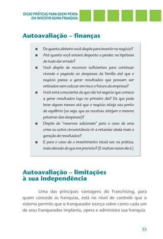 DICAS PRÁTICAS PARA QUEM PENSA
     EM INVESTIR NUMA FRANQUIA



Autoavaliação – finanças

      ■   De quanto dinheiro você dispõe para investir no negócio?
      ■   Até quanto você estará disposto a perder, na hipótese
          de tudo dar errado?
      ■   Você dispõe de recursos suficientes para continuar
          vivendo e pagando as despesas da família até que o
          negócio passe a gerar resultados que possam ser
          retirados sem colocar em risco o futuro da empresa?
      ■   Você está consciente de que não há negócio que comece
          a gerar resultados logo no primeiro dia? De que pode
          levar alguns meses até que o negócio atinja seu ponto
          de equilíbrio (ou seja, que as receitas atinjam o mesmo
          patamar das despesas)?
      ■   Dispõe de “reservas adicionais” para o caso de uma
          crise ou outra circunstância vir a retardar ainda mais a
          geração de resultados?
      ■   E para o caso de o investimento inicial ser, na prática,
          mais elevado do que era previsto? (E muitas vezes ele é.)




Autoavaliação – limitações
à sua independência
        Uma das principais vantagens do Franchising, para
quem concede as franquias, está no nível de controle que o
sistema permite que o franqueador exerça sobre como cada um
de seus franqueados implanta, opera e administra sua franquia.



                                                                      35
 