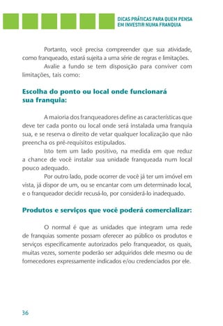 DICAS PRÁTICAS PARA QUEM PENSA
                                     EM INVESTIR NUMA FRANQUIA



        Portanto, você precisa compreender que sua atividade,
como franqueado, estará sujeita a uma série de regras e limitações.
        Avalie a fundo se tem disposição para conviver com
limitações, tais como:

Escolha do ponto ou local onde funcionará
sua franquia:

          A maioria dos franqueadores define as características que
deve ter cada ponto ou local onde será instalada uma franquia
sua, e se reserva o direito de vetar qualquer localização que não
preencha os pré-requisitos estipulados.
          Isto tem um lado positivo, na medida em que reduz
a chance de você instalar sua unidade franqueada num local
pouco adequado.
          Por outro lado, pode ocorrer de você já ter um imóvel em
vista, já dispor de um, ou se encantar com um determinado local,
e o franqueador decidir recusá-lo, por considerá-lo inadequado.

Produtos e serviços que você poderá comercializar:

         O normal é que as unidades que integram uma rede
de franquias somente possam oferecer ao público os produtos e
serviços especificamente autorizados pelo franqueador, os quais,
muitas vezes, somente poderão ser adquiridos dele mesmo ou de
fornecedores expressamente indicados e/ou credenciados por ele.




36
 