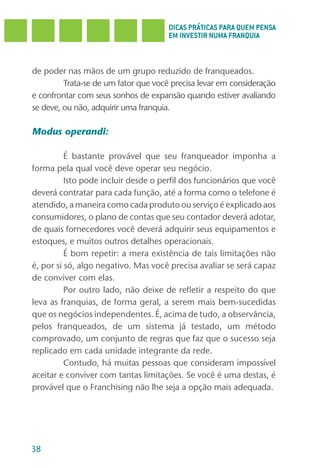 DICAS PRÁTICAS PARA QUEM PENSA
                                      EM INVESTIR NUMA FRANQUIA



de poder nas mãos de um grupo reduzido de franqueados.
         Trata-se de um fator que você precisa levar em consideração
e confrontar com seus sonhos de expansão quando estiver avaliando
se deve, ou não, adquirir uma franquia.

Modus operandi:

          É bastante provável que seu franqueador imponha a
forma pela qual você deve operar seu negócio.
          Isto pode incluir desde o perfil dos funcionários que você
deverá contratar para cada função, até a forma como o telefone é
atendido, a maneira como cada produto ou serviço é explicado aos
consumidores, o plano de contas que seu contador deverá adotar,
de quais fornecedores você deverá adquirir seus equipamentos e
estoques, e muitos outros detalhes operacionais.
          É bom repetir: a mera existência de tais limitações não
é, por si só, algo negativo. Mas você precisa avaliar se será capaz
de conviver com elas.
          Por outro lado, não deixe de refletir a respeito do que
leva as franquias, de forma geral, a serem mais bem-sucedidas
que os negócios independentes. É, acima de tudo, a observância,
pelos franqueados, de um sistema já testado, um método
comprovado, um conjunto de regras que faz que o sucesso seja
replicado em cada unidade integrante da rede.
          Contudo, há muitas pessoas que consideram impossível
aceitar e conviver com tantas limitações. Se você é uma destas, é
provável que o Franchising não lhe seja a opção mais adequada.




38
 