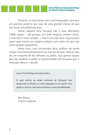 DICAS PRÁTICAS PARA QUEM PENSA
                                          EM INVESTIR NUMA FRANQUIA



         Portanto, se você ainda não é um franqueado, nem tem
um parente próximo que seja, há uma grande chance de que
isto mude nos próximos anos.
         Afinal, adquirir uma franquia não é uma alternativa
100% segura – até porque, em todo negócio existem riscos,
e este não é uma exceção –, mas é uma das mais seguras para
quem quer iniciar um negócio próprio num ramo em que não
tenha grande experiência.
         Neste livro, você encontrará dicas práticas de quem
respira Franchising diariamente há mais de 30 anos. Não se trata
de um conjunto de leis talhadas na pedra, mas apenas toques
que vão ajudá-lo a avaliar as oportunidades de franquias que o
mercado oferece e decidir:



      a) se o Franchising serve para você; e

      b) qual, dentre as várias centenas de franquias hoje
      disponíveis no Brasil, é a mais adequada ao seu perfil, seus
      planos e sonhos, suas necessidades e suas possibilidades.



        Boa leitura.
        E bons negócios.




4
 
