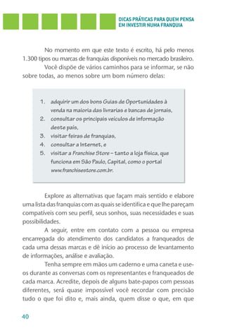 DICAS PRÁTICAS PARA QUEM PENSA
                                      EM INVESTIR NUMA FRANQUIA



         No momento em que este texto é escrito, há pelo menos
1.300 tipos ou marcas de franquias disponíveis no mercado brasileiro.
         Você dispõe de vários caminhos para se informar, se não
sobre todas, ao menos sobre um bom número delas:



      1. adquirir um dos bons Guias de Oportunidades à
         venda na maioria das livrarias e bancas de jornais,
      2. consultar os principais veículos de informação
         deste país,
      3. visitar feiras de franquias,
      4. consultar a Internet, e
      5. visitar a Franchise Store – tanto a loja física, que
         funciona em São Paulo, Capital, como o portal
         www.franchisestore.com.br.



         Explore as alternativas que façam mais sentido e elabore
uma lista das franquias com as quais se identifica e que lhe pareçam
compatíveis com seu perfil, seus sonhos, suas necessidades e suas
possibilidades.
         A seguir, entre em contato com a pessoa ou empresa
encarregada do atendimento dos candidatos a franqueados de
cada uma dessas marcas e dê início ao processo de levantamento
de informações, análise e avaliação.
         Tenha sempre em mãos um caderno e uma caneta e use-
os durante as conversas com os representantes e franqueados de
cada marca. Acredite, depois de alguns bate-papos com pessoas
diferentes, será quase impossível você recordar com precisão
tudo o que foi dito e, mais ainda, quem disse o que, em que

40
 