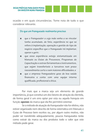 DICAS PRÁTICAS PARA QUEM PENSA
     EM INVESTIR NUMA FRANQUIA



ocasião e em quais circunstâncias. Tome nota de tudo o que
considerar relevante.

      Do que um franqueado realmente precisa:

      ■    que o franqueador a cuja rede venha a se vincular
           tenha acumulado, de fato, experiência no que se
           refere à implantação, operação e gestão do tipo de
           negócio específico que o franqueado irá implantar,
           operar e gerir;
      ■    que essa experiência esteja sistematizada em
           Manuais ou Guias de Processos, Programas de
           Capacitação e outras ferramentas e instrumentos,
           que sejam transferíveis a terceiros num prazo
           razoavelmente curto e sem maiores dificuldades; e
      ■    que a empresa franqueadora goze de boa saúde
           financeira e conte com uma equipe interna
           qualificada, profissional e ética.



          Por mais que a marca seja um elemento de grande
importância, já que constitui um dos fatores de atração da clientela,
de forma geral é um erro optar por esta ou aquela franquia em
função apenas da marca que ela lhe permitirá ostentar.
          Se o método de atuação do franqueador não for efetivo, não
estiver organizado nem descrito de forma sistemática em Manuais e
Guias de Processo bem escritos ou, por algum outro motivo, não
puder ser transferido adequadamente, poucos franqueados terão
como extrair da marca ou dos produtos todo o valor que este
método pode gerar.

                                                                  41
 