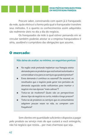 DICAS PRÁTICAS PARA QUEM PENSA
                                       EM INVESTIR NUMA FRANQUIA



         Procure saber, conversando com quem já é franqueado
da rede, quão efetiva é a forma pela qual o franqueador transfere
seus métodos. E o quanto os conhecimentos assim adquiridos
são realmente úteis no dia a dia do negócio.
         Os franqueados da rede à qual estiver pensando em se
vincular também poderão atestar se a empresa franqueadora é
séria, saudável e cumpridora das obrigações que assume.



O mercado:

      Não deixe de avaliar, no mínimo, os seguintes pontos:

      ■   Na região onde pretende implantar sua franquia existe
          demanda para os produtos que você estará autorizado a
          comercializar e/ou para os serviços que poderá prestar?
      ■   Essa demanda é contínua ou sazonal? Se sazonal, os
          resultados que o negócio pode gerar nos períodos de
          demanda aquecida serão suficientes para manter o
          negócio vivo nas épocas “mais calmas”?
      ■   Trata-se de modismo? Quais são as perspectivas
          desse tipo de negócio no curto, médio e longo prazos?
      ■   Trata-se de produtos ou serviços que os consumidores
          adquirem poucas vezes na vida, ou compram com
          frequência?



        Sem clientes em quantidade suficiente e dispostos a pagar
pelo produto ou serviço mais do que custará a você entregá-lo,
não há negócio que resista... por mais charmoso que seja.

42
 