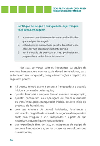 DICAS PRÁTICAS PARA QUEM PENSA
                                      EM INVESTIR NUMA FRANQUIA




       Certifique-se de que o franqueador, cuja franquia
       você pensa em adquirir,

       1. acumulou, com efeito, os conhecimentos e habilidades
          que você precisa adquirir,
       2. está disposto e aparelhado para lhe transferir esse
          know-how num prazo relativamente curto, e
       3. está cercado de pessoas éticas, profissionais,
          preparadas e de fácil relacionamento.



        Nas suas conversas com os integrantes da equipe da
empresa franqueadora com os quais deverá se relacionar, caso
se torne um seu franqueado, busque informações a respeito dos
seguintes pontos:

■    há quanto tempo existe a empresa franqueadora e quando
     iniciou a concessão de franquias;
■    quantas franquias a empresa tem atualmente em operação;
■    quantas encerraram suas operações ou foram revendidas
     ou transferidas pelos franqueados iniciais, desde o início do
     processo de Franchising;
■    com que estrutura de pessoal, instalações, ferramentas e
     instrumentos de gestão de uma rede de negócios a franqueadora
     conta para assegurar a seus franqueados o suporte de que
     necessitam, e quem é quem nessa estrutura;
■    que experiência têm, de fato, os integrantes da equipe da
     empresa franqueadora e, se for o caso, os consultores que
     os assessoram;

46
 