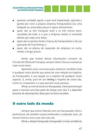 DICAS PRÁTICAS PARA QUEM PENSA
     EM INVESTIR NUMA FRANQUIA



■   quantas unidades iguais à que será implantada, operada e
    gerida por você a própria empresa franqueadora (ou uma
    coligada ou associada) possui e opera diretamente;
■   quais são as três franquias mais e as três menos bem-
    sucedidas da rede, e a que a empresa atribui o resultado
    obtido por cada uma delas;
■   quais são os pontos fortes e fracos da franqueadora e de sua
    operação de Franchising; e
■   quais são os planos de expansão da empresa no curto,
    médio e longo prazos.

         Ainda que muitas dessas informações constem da
Circular de Oferta de Franquia, sempre é bom checar e esclarecer
tudo muito bem.
         Aproveite essas conversas para esclarecer também toda
e qualquer outra dúvida que possa ter com relação ao negócio,
ao franqueador, à sua equipe ou a respeito de qualquer outro
aspecto. E, ainda, para ter um feeling a respeito de como são,
como se comportam e o que pensam essas pessoas.
         Afinal, se você se tornar um franqueado, é bem provável que
passe a conviver uma boa parte do tempo com elas. E a depender
bastante do desempenho delas para ser bem-sucedido.



O outro lado da moeda

         Sempre que estiver lidando com um franqueador sério e
profissional, ele também estará analisando e avaliando você, da
mesma forma como você fará com ele.
         Afinal, a relação franqueado–franqueador é muito semelhante

                                                                 47
 