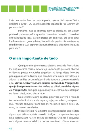 DICAS PRÁTICAS PARA QUEM PENSA
                                     EM INVESTIR NUMA FRANQUIA



à do casamento. Para dar certo, é preciso que os dois sejam “feitos
um para o outro”. Ou sejam realmente capazes de “se fazerem um
para o outro”.
        Portanto, não se aborreça nem se ofenda se, em algum
ponto do processo, o franqueador comunicar que não o considera
um franqueado ideal para ingressar em sua rede. Ele pode estar
lhe fazendo um grande favor, impedindo que invista seu tempo,
seu dinheiro e suas esperanças numa franquia que não é indicada
para você.



O mais importante de tudo

          Qualquer um que entenda alguma coisa de Franchising
lhe dirá a mesma coisa: embora seja importante que você observe
os demais passos e cautelas sugeridos ao longo deste livro, se,
por algum motivo, tivesse que escolher uma única providência a
adotar na análise de uma determinada franquia, com certeza seria
esta: visitar e entrevistar um número razoável de franqueados
que já integram a respectiva rede e, se viável, também alguns
ex-franqueados que, por algum motivo, escolheram se desligar,
ou foram desligados, dessa rede.
          Não se limite a um ou dois, pois você correrá o risco de
ter uma visão limitada e deturpada, seja para o bem, seja para o
mal. Procure conversar com pelo menos cinco ou seis deles. Ou
mais, se houver condições.
          Procure incluir na amostra dos franqueados que visitará
alguns que já fazem parte da rede há algum tempo e outros que
nela ingressaram há seis meses ou menos. O ideal é conversar
com alguns bem-sucedidos e outros nem tanto. E também com

48
 