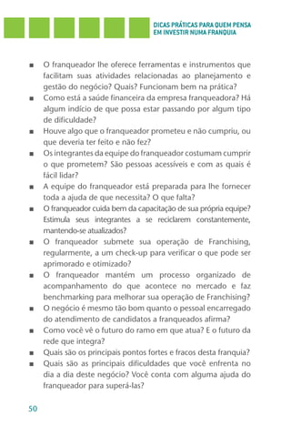 DICAS PRÁTICAS PARA QUEM PENSA
                                     EM INVESTIR NUMA FRANQUIA



■    O franqueador lhe oferece ferramentas e instrumentos que
     facilitam suas atividades relacionadas ao planejamento e
     gestão do negócio? Quais? Funcionam bem na prática?
■    Como está a saúde financeira da empresa franqueadora? Há
     algum indício de que possa estar passando por algum tipo
     de dificuldade?
■    Houve algo que o franqueador prometeu e não cumpriu, ou
     que deveria ter feito e não fez?
■    Os integrantes da equipe do franqueador costumam cumprir
     o que prometem? São pessoas acessíveis e com as quais é
     fácil lidar?
■    A equipe do franqueador está preparada para lhe fornecer
     toda a ajuda de que necessita? O que falta?
■    O franqueador cuida bem da capacitação de sua própria equipe?
     Estimula seus integrantes a se reciclarem constantemente,
     mantendo-se atualizados?
■    O franqueador submete sua operação de Franchising,
     regularmente, a um check-up para verificar o que pode ser
     aprimorado e otimizado?
■    O franqueador mantém um processo organizado de
     acompanhamento do que acontece no mercado e faz
     benchmarking para melhorar sua operação de Franchising?
■    O negócio é mesmo tão bom quanto o pessoal encarregado
     do atendimento de candidatos a franqueados afirma?
■    Como você vê o futuro do ramo em que atua? E o futuro da
     rede que integra?
■    Quais são os principais pontos fortes e fracos desta franquia?
■    Quais são as principais dificuldades que você enfrenta no
     dia a dia deste negócio? Você conta com alguma ajuda do
     franqueador para superá-las?

50
 