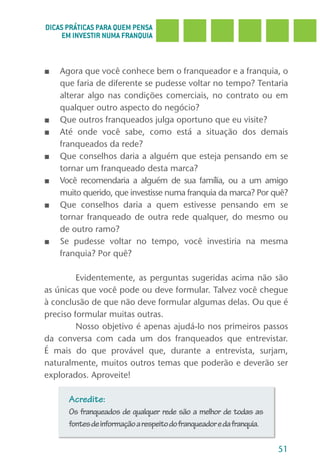 DICAS PRÁTICAS PARA QUEM PENSA
     EM INVESTIR NUMA FRANQUIA



■   Agora que você conhece bem o franqueador e a franquia, o
    que faria de diferente se pudesse voltar no tempo? Tentaria
    alterar algo nas condições comerciais, no contrato ou em
    qualquer outro aspecto do negócio?
■   Que outros franqueados julga oportuno que eu visite?
■   Até onde você sabe, como está a situação dos demais
    franqueados da rede?
■   Que conselhos daria a alguém que esteja pensando em se
    tornar um franqueado desta marca?
■   Você recomendaria a alguém de sua família, ou a um amigo
    muito querido, que investisse numa franquia da marca? Por quê?
■   Que conselhos daria a quem estivesse pensando em se
    tornar franqueado de outra rede qualquer, do mesmo ou
    de outro ramo?
■   Se pudesse voltar no tempo, você investiria na mesma
    franquia? Por quê?

         Evidentemente, as perguntas sugeridas acima não são
as únicas que você pode ou deve formular. Talvez você chegue
à conclusão de que não deve formular algumas delas. Ou que é
preciso formular muitas outras.
         Nosso objetivo é apenas ajudá-lo nos primeiros passos
da conversa com cada um dos franqueados que entrevistar.
É mais do que provável que, durante a entrevista, surjam,
naturalmente, muitos outros temas que poderão e deverão ser
explorados. Aproveite!

      Acredite:
      Os franqueados de qualquer rede são a melhor de todas as
      fontes de informação a respeito do franqueador e da franquia.

                                                                      51
 