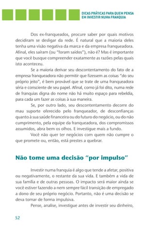 DICAS PRÁTICAS PARA QUEM PENSA
                                      EM INVESTIR NUMA FRANQUIA



         Dos ex-franqueados, procure saber por quais motivos
decidiram se desligar da rede. É natural que a maioria deles
tenha uma visão negativa da marca e da empresa franqueadora.
Afinal, eles saíram (ou “foram saídos”), não é? Mas é importante
que você busque compreender exatamente as razões pelas quais
isto aconteceu.
         Se a maioria derivar seu descontentamento do fato de a
empresa franqueadora não permitir que fizessem as coisas “do seu
próprio jeito”, é bem provável que se trate de uma franqueadora
séria e consciente de seu papel. Afinal, como já foi dito, numa rede
de franquias digna do nome não há muito espaço para rebeldia,
para cada um fazer as coisas à sua maneira.
         Se, por outro lado, seu descontentamento decorre do
mau suporte oferecido pelo franqueador, de desconfianças
quanto à sua saúde financeira ou do futuro do negócio, ou do não
cumprimento, pela equipe da franqueadora, dos compromissos
assumidos, abra bem os olhos. E investigue mais a fundo.
         Você não quer ter negócios com quem não cumpre o
que promete ou, então, está prestes a quebrar.



Não tome uma decisão “por impulso”

        Investir numa franquia é algo que tende a afetar, positiva
ou negativamente, o restante da sua vida. E também a vida de
sua família e de outras pessoas. O impacto será maior ainda se
você estiver fazendo a nem sempre fácil transição de empregado
a dono de seu próprio negócio. Portanto, não é uma decisão se
deva tomar de forma impulsiva.
        Pense, analise, investigue antes de investir seu dinheiro,

52
 
