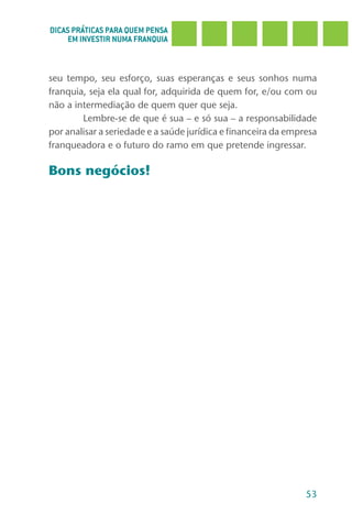 DICAS PRÁTICAS PARA QUEM PENSA
     EM INVESTIR NUMA FRANQUIA



seu tempo, seu esforço, suas esperanças e seus sonhos numa
franquia, seja ela qual for, adquirida de quem for, e/ou com ou
não a intermediação de quem quer que seja.
        Lembre-se de que é sua – e só sua – a responsabilidade
por analisar a seriedade e a saúde jurídica e financeira da empresa
franqueadora e o futuro do ramo em que pretende ingressar.

Bons negócios!




                                                                53
 