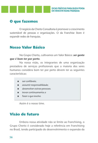 DICAS PRÁTICAS PARA QUEM PENSA
                                          EM INVESTIR NUMA FRANQUIA



O que fazemos

        O negócio da Cherto Consultoria é promover o crescimento
sustentável de pessoas e organizações. O da Franchise Store é
expandir redes de franquias.



Nosso Valor Básico

        No Grupo Cherto, cultivamos um Valor Básico: ser gente
que é bom ter por perto.
        Na nossa visão, os integrantes de uma organização
prestadora de serviços profissionais que a maioria dos seres
humanos considera bom ter por perto devem ter as seguintes
características:

      ■     ser confiáveis;
      ■     assumir responsabilidade;
      ■     desenvolver outras pessoas;
      ■     inovar continuamente; e
      ■     fazer o que resolve.

          Assim é o nosso time.



Visão de futuro

        Embora nossa atividade não se limite ao Franchising, o
Grupo Cherto é considerado hoje a referência em Franchising
no Brasil, tendo participado do desenvolvimento e expansão da

56
 