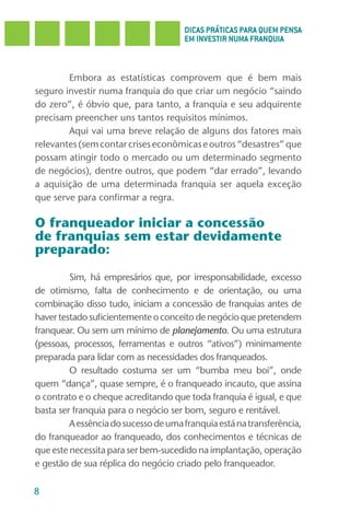 DICAS PRÁTICAS PARA QUEM PENSA
                                      EM INVESTIR NUMA FRANQUIA



        Embora as estatísticas comprovem que é bem mais
seguro investir numa franquia do que criar um negócio “saindo
do zero”, é óbvio que, para tanto, a franquia e seu adquirente
precisam preencher uns tantos requisitos mínimos.
        Aqui vai uma breve relação de alguns dos fatores mais
relevantes (sem contar crises econômicas e outros “desastres” que
possam atingir todo o mercado ou um determinado segmento
de negócios), dentre outros, que podem “dar errado”, levando
a aquisição de uma determinada franquia ser aquela exceção
que serve para confirmar a regra.

O franqueador iniciar a concessão
de franquias sem estar devidamente
preparado:

         Sim, há empresários que, por irresponsabilidade, excesso
de otimismo, falta de conhecimento e de orientação, ou uma
combinação disso tudo, iniciam a concessão de franquias antes de
haver testado suficientemente o conceito de negócio que pretendem
franquear. Ou sem um mínimo de planejamento. Ou uma estrutura
(pessoas, processos, ferramentas e outros “ativos”) minimamente
preparada para lidar com as necessidades dos franqueados.
         O resultado costuma ser um “bumba meu boi”, onde
quem “dança”, quase sempre, é o franqueado incauto, que assina
o contrato e o cheque acreditando que toda franquia é igual, e que
basta ser franquia para o negócio ser bom, seguro e rentável.
         A essência do sucesso de uma franquia está na transferência,
do franqueador ao franqueado, dos conhecimentos e técnicas de
que este necessita para ser bem-sucedido na implantação, operação
e gestão de sua réplica do negócio criado pelo franqueador.

8
 
