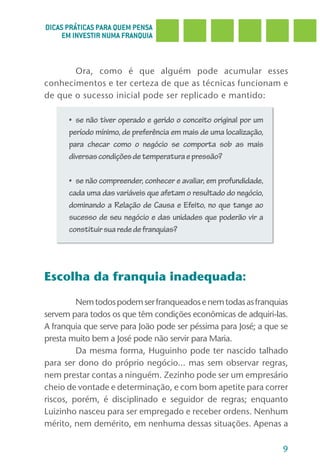 DICAS PRÁTICAS PARA QUEM PENSA
     EM INVESTIR NUMA FRANQUIA



       Ora, como é que alguém pode acumular esses
conhecimentos e ter certeza de que as técnicas funcionam e
de que o sucesso inicial pode ser replicado e mantido:

      •	 se	não	tiver	operado	e	gerido	o	conceito	original	por	um	
      período mínimo, de preferência em mais de uma localização,
      para checar como o negócio se comporta sob as mais
      diversas condições de temperatura e pressão?

      •	 se	não	compreender,	conhecer	e	avaliar,	em	profundidade,	
      cada uma das variáveis que afetam o resultado do negócio,
      dominando a Relação de Causa e Efeito, no que tange ao
      sucesso de seu negócio e das unidades que poderão vir a
      constituir sua rede de franquias?




Escolha da franquia inadequada:

         Nem todos podem ser franqueados e nem todas as franquias
servem para todos os que têm condições econômicas de adquiri-las.
A franquia que serve para João pode ser péssima para José; a que se
presta muito bem a José pode não servir para Maria.
         Da mesma forma, Huguinho pode ter nascido talhado
para ser dono do próprio negócio... mas sem observar regras,
nem prestar contas a ninguém. Zezinho pode ser um empresário
cheio de vontade e determinação, e com bom apetite para correr
riscos, porém, é disciplinado e seguidor de regras; enquanto
Luizinho nasceu para ser empregado e receber ordens. Nenhum
mérito, nem demérito, em nenhuma dessas situações. Apenas a

                                                                     9
 