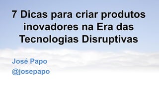 7 Dicas para criar produtos
inovadores na Era das
Tecnologias Disruptivas
José Papo
@josepapo
 