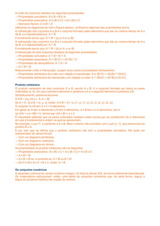 A união de conjuntos obedece às seguintes propriedades:
→ Propriedade comutativa: A U B = B U A
→ Propriedade associativa: A U (B U C) = (A U B) U C
→ Elemento Neutro: A U Ø = A
Utilizando os diagramas de Venn (Figura abaixo), verificamos algumas das propriedades acima.
A intersecção dos conjuntos A e B é o conjunto formado pelos elementos que são ao mesmo tempo de A e
de B, e é representada por: A ∩ B
Formalmente temos que: A ∩ B = {x| x∈A e x∈B}
A intersecção dos conjuntos A e B é o conjunto formado pelos elementos que são ao mesmo tempo de A e
de B, e é representada por: A ∩ B
Formalmente temos que: A ∩ B = {x| x∈A e x∈B}
A intersecção de dois conjuntos obedece às seguintes propriedades:
→ Propriedade comutativa: A ∩ B = B ∩ A
→ Propriedade associativa: A ∩ (B∩C) = (A∩B) ∩ C
→ Propriedade de idempotência: A ∩ A = A
→A∩Ø=Ø
Relacionando união e intersecção, surgem duas outras propriedades interessantes:
→ Propriedade distributiva da união com relação à intersecção: A U (B∩C) = (AUB) ∩ (AUC);
→ Propriedade distributiva da intersecção com relação à união: A ∩ (BUC) = (A∩B) U (A∩C).

Produto cartesiano
O produto cartesiano de dois conjuntos A e B, escrito A x B, é o conjunto formado por todos os pares
ordenados (a, b), em que o primeiro elemento a pertence a A e o segundo elemento b pertence a B.
Simbolicamente, podemos escrever:
A X B = {(a, b)| a ∈ A, b ∈ B}
Se A = {1, 2} e B = {x, y, z}, então: A X B = {(1, x), (1, y), (1, z), (2, x), (2, y), (2, z)}
O conjunto A x B tem 2 x 3 = 6 elementos.
Em geral, se A tem a elementos e B tem b elementos, A x B tem a x b elementos, isto é:
se n(A) = a e n(B) = b, temos que n(A x B) = a x b.
É importante salientar que os pares ordenados recebem estes nomes por se constituírem de 2 elementos
em que é fundamental a ordem na qual se apresentam.
No exemplo, o par (1, x) pertence a A x B. Mas o mesmo não acontece com o par (x, 1), que pertenceria ao
produto B x A.
É por isso que se afirma que o produto cartesiano não tem a propriedade comutativa. Ele pode ser
representado de várias formas:
→ Com um diagrama de flechas.
→ Com um diagrama cartesiano.
→ Com um diagrama em árvore.
As propriedades do produto cartesiano são as seguintes:
→ Propriedade associativa: (A x B) x C = A x (B x C) = A x B x C
→AxØ=Ø
→ A x B = Ø se, e somente se, A = Ø ou B = Ø
→ Se C ≠ Ø e A x C = B x C, então: A = B

Os conjuntos numéricos
A expansão contínua do campo numérico chegou, no final do século XIX, de forma totalmente desordenada.
Os matemáticos estruturaram, então, uma teoria de conjuntos numéricos que, de certa forma, seguiu a
lógica do processo histórico de criação do número.
 
