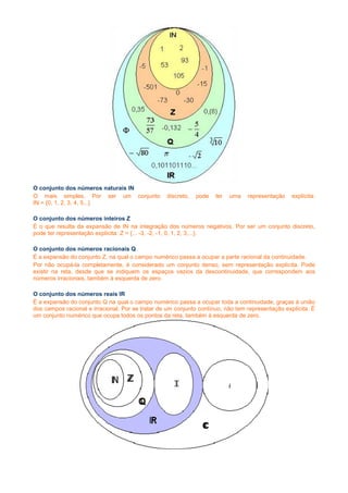 O conjunto dos números naturais IN
O mais simples. Por ser um conjunto               discreto,   pode   ter   uma   representação    explícita:
IN = {0, 1, 2, 3, 4, 5...}

O conjunto dos números inteiros Z
É o que resulta da expansão de IN na integração dos números negativos. Por ser um conjunto discreto,
pode ter representação explícita: Z = {... -3, -2, -1, 0, 1, 2, 3,...}.

O conjunto dos números racionais Q
É a expansão do conjunto Z, na qual o campo numérico passa a ocupar a parte racional da continuidade.
Por não ocupá-la completamente, é considerado um conjunto denso, sem representação explícita. Pode
existir na reta, desde que se indiquem os espaços vazios da descontinuidade, que correspondem aos
números irracionais, também à esquerda de zero.

O conjunto dos números reais IR
É a expansão do conjunto Q na qual o campo numérico passa a ocupar toda a continuidade, graças à união
dos campos racional e irracional. Por se tratar de um conjunto contínuo, não tem representação explícita. É
um conjunto numérico que ocupa todos os pontos da reta, também à esquerda de zero.
 
