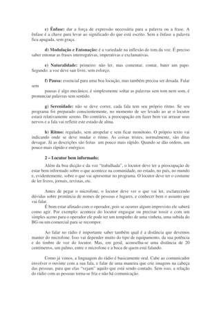c) Ênfase: dar a força de expressão necessária para a palavra ou a frase. A
ênfase é a chave para levar ao significado do que está escrito. Sem a ênfase a palavra
fica apagada, sem graça.

       d) Modulação e Entonação: é a variedade na inflexão do tom da voz. É preciso
saber entonar as frases interrogativas, imperativas e exclamativas.

      e) Naturalidade: primeiro: não ler, mas comentar, contar, bater um papo.
Segundo: a voz deve sair livre, sem esforço.

       f) Pausa: essencial para uma boa locução, mas também precisa ser dosada. Falar
sem
      pausas é algo mecânico, é simplesmente soltar as palavras sem tom nem som, é
pronunciar palavras sem sentido.

        g) Serenidade: não se deve correr, cada fala tem seu próprio ritmo. Se seu
programa foi preparado conscientemente, no momento de ser levado ao ar o locutor
estará relativamente sereno. Do contrário, a preocupação em fazer bem vai arrasar seus
nervos e a fala vai refletir este estado de alma.

       h) Ritmo: regulado, sem atropelar e sem ficar monótono. O próprio texto vai
indicando onde se deve mudar o ritmo. As coisas tristes, normalmente, são ditas
devagar. Já as descrições são feitas um pouco mais rápido. Quando se dão ordens, um
pouco mais rápido e enérgico.

       2 – Locutor bem informado:
         Além da boa dicção e da voz “trabalhada”, o locutor deve ter a preocupação de
estar bem informado sobre o que acontece na comunidade, no estado, no país, no mundo
e, evidentemente, sobre o que vai apresentar no programa. O locutor deve ter o costume
de ler livros, jornais, revistas, etc.

        Antes de pegar o microfone, o locutor deve ver o que vai ler, esclarecendo
dúvidas sobre pronúncia de nomes de pessoas e lugares, e conhecer bem o assunto que
vai falar.
        É bom estar afinado com o operador, pois se ocorrer algum imprevisto ele saberá
como agir. Por exemplo: acontece do locutor engasgar ou precisar tossir e com um
simples aceno para o operador ele pode ter um tempinho de uma vinheta, uma subida do
BG ou um comercial para se recompor.

       Ao falar no rádio é importante saber também qual é a distância que devemos
manter do microfone. Isso vai depender muito do tipo de equipamento, da sua potência
e do timbre de voz do locutor. Mas, em geral, aconselha-se uma distância de 20
centímetros, um palmo, entre o microfone e a boca de quem está falando.

       Como já vimos, a linguagem do rádio é basicamente oral. Cabe ao comunicador
envolver o ouvinte com a sua fala, e falar de uma maneira que crie imagens na cabeça
das pessoas, para que elas “vejam” aquilo que está sendo contado. Sem isso, a relação
do rádio com as pessoas torna-se fria e não há comunicação.
 