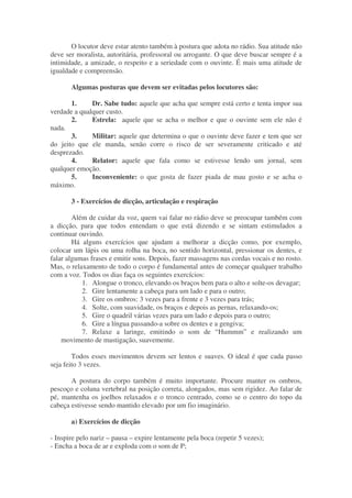 O locutor deve estar atento também à postura que adota no rádio. Sua atitude não
deve ser moralista, autoritária, professoral ou arrogante. O que deve buscar sempre é a
intimidade, a amizade, o respeito e a seriedade com o ouvinte. É mais uma atitude de
igualdade e compreensão.

       Algumas posturas que devem ser evitadas pelos locutores são:

       1.     Dr. Sabe tudo: aquele que acha que sempre está certo e tenta impor sua
verdade a qualquer custo.
       2.     Estrela: aquele que se acha o melhor e que o ouvinte sem ele não é
nada.
       3.     Militar: aquele que determina o que o ouvinte deve fazer e tem que ser
do jeito que ele manda, senão corre o risco de ser severamente criticado e até
desprezado.
       4.     Relator: aquele que fala como se estivesse lendo um jornal, sem
qualquer emoção.
       5.     Inconveniente: o que gosta de fazer piada de mau gosto e se acha o
máximo.

       3 - Exercícios de dicção, articulação e respiração

        Além de cuidar da voz, quem vai falar no rádio deve se preocupar também com
a dicção, para que todos entendam o que está dizendo e se sintam estimulados a
continuar ouvindo.
        Há alguns exercícios que ajudam a melhorar a dicção como, por exemplo,
colocar um lápis ou uma rolha na boca, no sentido horizontal, pressionar os dentes, e
falar algumas frases e emitir sons. Depois, fazer massagens nas cordas vocais e no rosto.
Mas, o relaxamento de todo o corpo é fundamental antes de começar qualquer trabalho
com a voz. Todos os dias faça os seguintes exercícios:
           1. Alongue o tronco, elevando os braços bem para o alto e solte-os devagar;
           2. Gire lentamente a cabeça para um lado e para o outro;
           3. Gire os ombros: 3 vezes para a frente e 3 vezes para trás;
           4. Solte, com suavidade, os braços e depois as pernas, relaxando-os;
           5. Gire o quadril várias vezes para um lado e depois para o outro;
           6. Gire a língua passando-a sobre os dentes e a gengiva;
           7. Relaxe a laringe, emitindo o som de “Hummm” e realizando um
    movimento de mastigação, suavemente.

        Todos esses movimentos devem ser lentos e suaves. O ideal é que cada passo
seja feito 3 vezes.

       A postura do corpo também é muito importante. Procure manter os ombros,
pescoço e coluna vertebral na posição correta, alongados, mas sem rigidez. Ao falar de
pé, mantenha os joelhos relaxados e o tronco centrado, como se o centro do topo da
cabeça estivesse sendo mantido elevado por um fio imaginário.

       a) Exercícios de dicção

- Inspire pelo nariz – pausa – expire lentamente pela boca (repetir 5 vezes);
- Encha a boca de ar e exploda com o som de P;
 