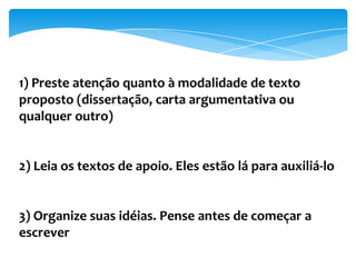 1) Preste atenção quanto à modalidade de texto
proposto (dissertação, carta argumentativa ou
qualquer outro)
2) Leia os textos de apoio. Eles estão lá para auxiliá-lo
3) Organize suas idéias. Pense antes de começar a
escrever
 