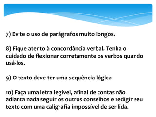 7) Evite o uso de parágrafos muito longos.
8) Fique atento à concordância verbal. Tenha o
cuidado de flexionar corretamente os verbos quando
usá-los.
9) O texto deve ter uma sequência lógica
10) Faça uma letra legível, afinal de contas não
adianta nada seguir os outros conselhos e redigir seu
texto com uma caligrafia impossível de ser lida.
 