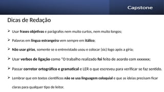 Dicas de Redação
 Usar frases objetivas e parágrafos nem muito curtos, nem muito longos;
 Palavras em língua estrangeira vem sempre em itálico;
 Não usar gírias, somente se o entrevistado usou e colocar (sic) logo após a gíria;
 Usar verbos de ligação como “O trabalho realizado foi feito de acordo com xxxxxxx;
 Passar corretor ortográfico e gramatical e LER o que escreveu para verificar se faz sentido.
 Lembrar que em textos científicos não se usa linguagem coloquial e que as ideias precisam ficar
claras para qualquer tipo de leitor.
 
