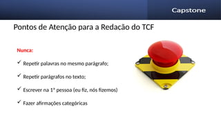 Pontos de Atenção para a Redação do TCF
Nunca:
 Repetir palavras no mesmo parágrafo;
 Repetir parágrafos no texto;
 Escrever na 1ª pessoa (eu fiz, nós fizemos)
 Fazer afirmações categóricas
 