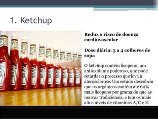 1. KetchupReduz o risco de doença cardiovascularDose diária: 3 a 4 colheres de sopaO ketchup contém licopeno, um antioxidante poderoso, que pode retardar o processo que leva à aterosclerose. Um estudo descobriu que os orgânicos contêm até 60% mais licopeno por grama do que as marcas tradicionais, e tem os mais altos níveis de vitaminas A, C e E.
