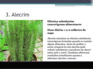 3. AlecrimElimina substâncias cancerígenas alimentaresDose diária: 1 a 2 colheres de sopaAlecrim minimiza ou elimina substâncias cancerígenas formadas quando se cozinha alguns alimentos. Antes de grelhar a carne, temperá-la com alecrim pode reduzir substâncias causadoras de câncer entre 30% a 100%. Cientistas obtiveram resultados semelhantes quanto a adicionar alecrim a massas. 