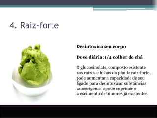 4. Raiz-forteDesintoxica seu corpoDose diária: 1/4 colher de cháO glucosinolato, composto existente nas raízes e folhas da planta raiz-forte, pode aumentar a capacidade de seu fígado para desintoxicar substâncias cancerígenas e pode suprimir o crescimento de tumores já existentes.