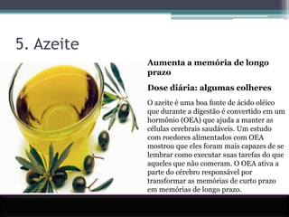 5. Azeite Aumenta a memória de longo prazo Dose diária: algumas colheres O azeite é uma boa fonte de ácido oléico que durante a digestão é convertido em um hormônio (OEA) que ajuda a manter as células cerebrais saudáveis. Um estudo com roedores alimentados com OEA mostrou que eles foram mais capazes de se lembrar como executar suas tarefas do que aqueles que não comeram. O OEA ativa a parte do cérebro responsável por transformar as memórias de curto prazo em memórias de longo prazo.