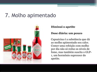 7. Molho apimentadoDiminui o apetiteDose diária: um poucoCapsaicina é a substância que dá ao molho apimentado seu calor. Comer uma refeição com molho por dia não só reduz os níveis de fome, mas também suscita o GLP-1, um hormônio supressor do apetite.