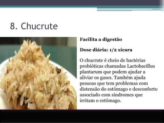 8. ChucruteFacilita a digestãoDose diária: 1/2 xícaraO chucrute é cheio de bactérias probióticas chamadas Lactobacillus plantarum que podem ajudar a aliviar os gases. Também ajuda pessoas que tem problemas com distensão do estômago e desconforto associado com síndromes que irritam o estômago.