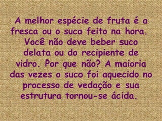 A melhor espécie de fruta é a fresca ou o suco feito na hora.  Você não deve beber suco delata ou do recipiente de vidro. Por que não? A maioria das vezes o suco foi aquecido no processo de vedação e sua estrutura tornou-se ácida.   