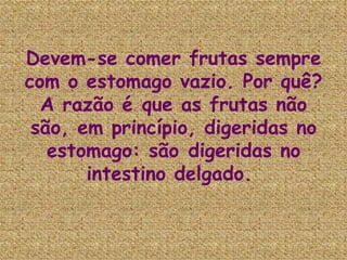 Devem-se comer frutas sempre com o estomago vazio. Por quê? A razão é que as frutas não são, em princípio, digeridas no estomago: são digeridas no intestino delgado.  