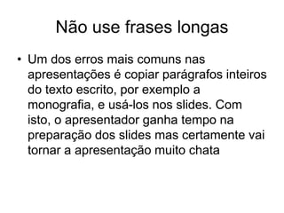Não use frases longas
• Um dos erros mais comuns nas
apresentações é copiar parágrafos inteiros
do texto escrito, por exemplo a
monografia, e usá-los nos slides. Com
isto, o apresentador ganha tempo na
preparação dos slides mas certamente vai
tornar a apresentação muito chata
 