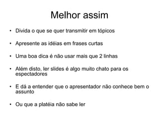 Melhor assim
• Divida o que se quer transmitir em tópicos
• Apresente as idéias em frases curtas
• Uma boa dica é não usar mais que 2 linhas
• Além disto, ler slides é algo muito chato para os
espectadores
• E dá a entender que o apresentador não conhece bem o
assunto
• Ou que a platéia não sabe ler
 