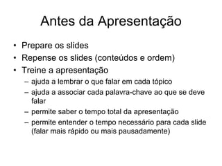 Antes da Apresentação
• Prepare os slides
• Repense os slides (conteúdos e ordem)
• Treine a apresentação
– ajuda a lembrar o que falar em cada tópico
– ajuda a associar cada palavra-chave ao que se deve
falar
– permite saber o tempo total da apresentação
– permite entender o tempo necessário para cada slide
(falar mais rápido ou mais pausadamente)
 