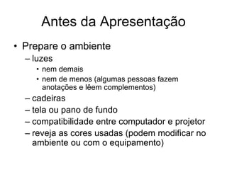 Antes da Apresentação
• Prepare o ambiente
– luzes
• nem demais
• nem de menos (algumas pessoas fazem
anotações e lêem complementos)
– cadeiras
– tela ou pano de fundo
– compatibilidade entre computador e projetor
– reveja as cores usadas (podem modificar no
ambiente ou com o equipamento)
 